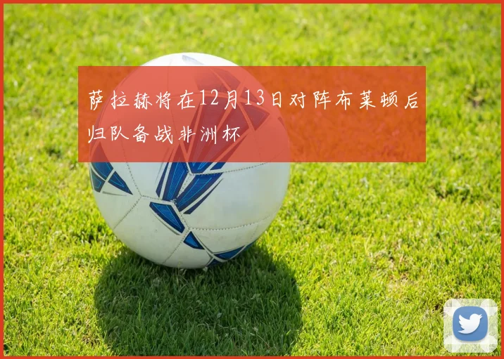 萨拉赫将在12月13日对阵布莱顿后归队备战非洲杯