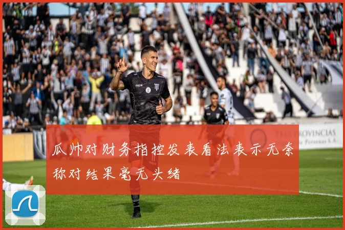 瓜帅对财务指控发表看法表示无奈称对结果毫无头绪