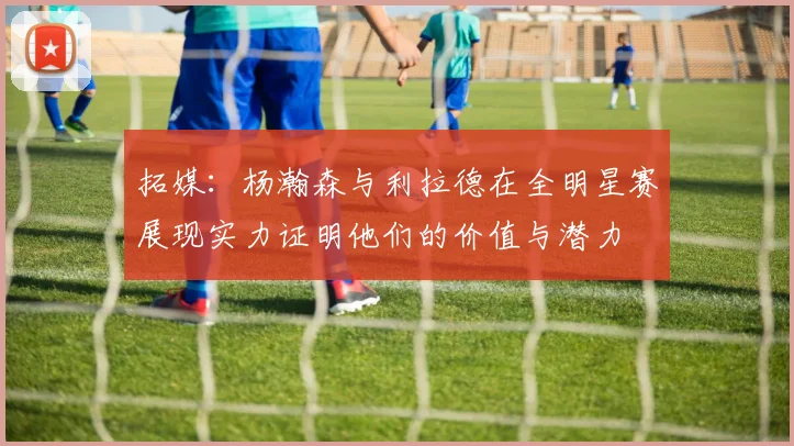 拓媒：杨瀚森与利拉德在全明星赛展现实力证明他们的价值与潜力