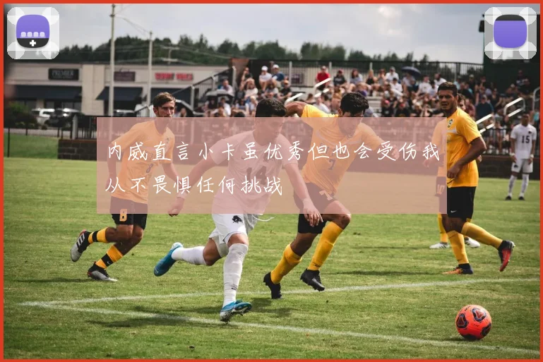 内威直言小卡虽优秀但也会受伤我从不畏惧任何挑战