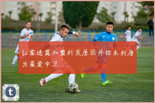 拉蒙透露加盟科莫原因并称米利唐为最爱中卫