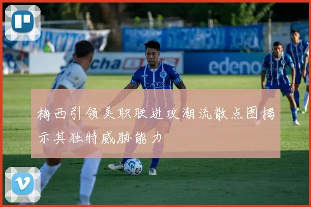 梅西引领美职联进攻潮流散点图揭示其独特威胁能力
