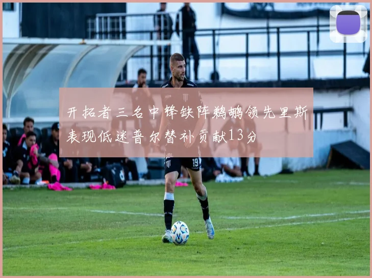 开拓者三名中锋缺阵鹈鹕领先里斯表现低迷普尔替补贡献13分