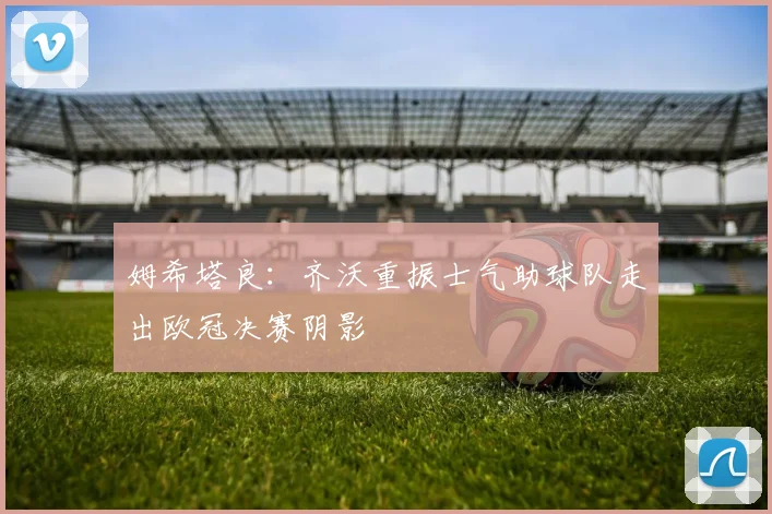 姆希塔良：齐沃重振士气助球队走出欧冠决赛阴影