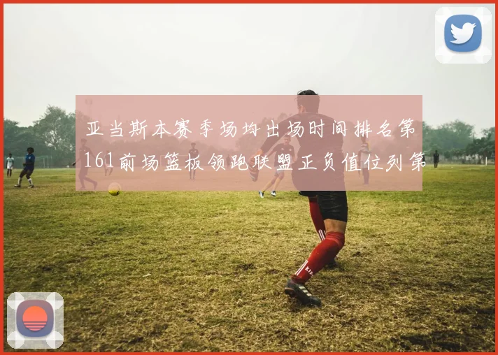 亚当斯本赛季场均出场时间排名第161前场篮板领跑联盟正负值位列第六