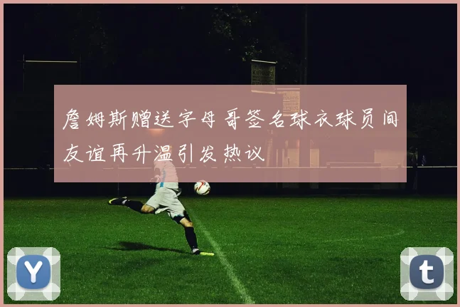 詹姆斯赠送字母哥签名球衣球员间友谊再升温引发热议