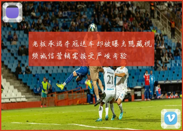 老板承诺夺冠送车却被曝光隐藏视频诚信营销需接受严峻考验