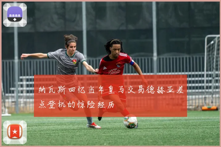纳瓦斯回忆当年皇马交易德赫亚差点登机的惊险经历