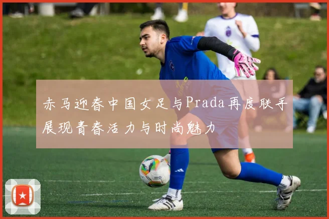 赤马迎春中国女足与Prada再度联手展现青春活力与时尚魅力