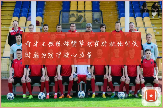 奇才主教练称赞萨尔在对抗独行侠时成为防守核心力量