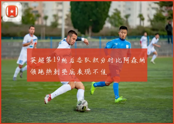 英超第19轮后各队积分对比阿森纳领跑热刺垫底表现不佳