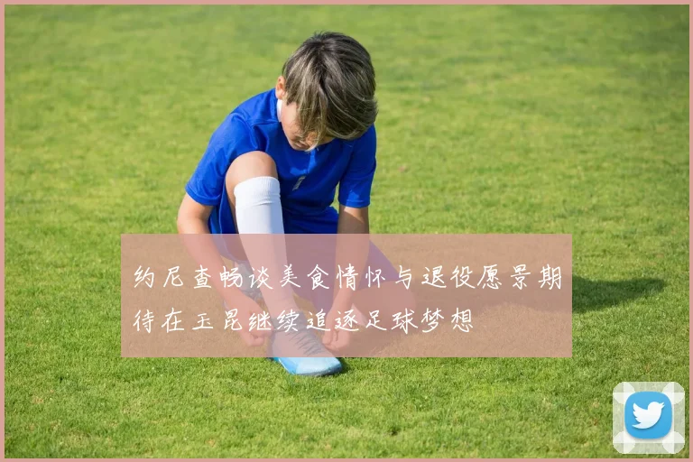 约尼查畅谈美食情怀与退役愿景期待在玉昆继续追逐足球梦想