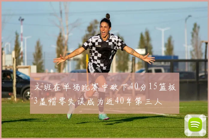 文班在单场比赛中砍下40分15篮板3盖帽零失误成为近40年第三人
