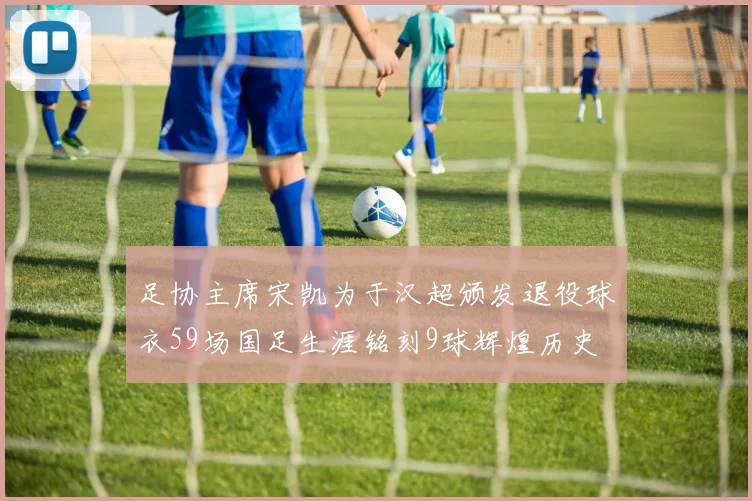 足协主席宋凯为于汉超颁发退役球衣59场国足生涯铭刻9球辉煌历史