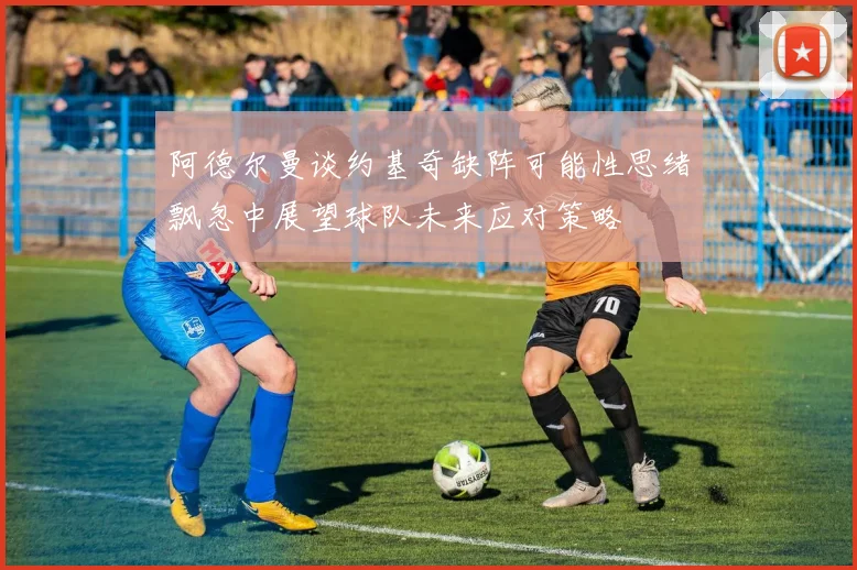 阿德尔曼谈约基奇缺阵可能性思绪飘忽中展望球队未来应对策略