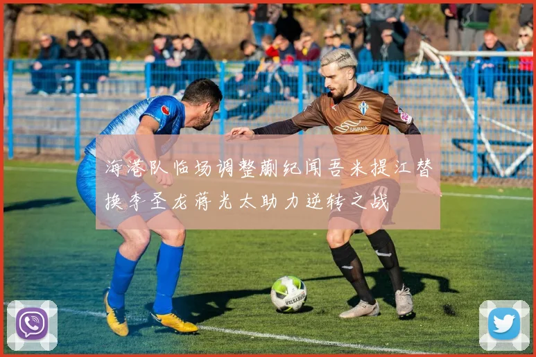 海港队临场调整蒯纪闻吾米提江替换李圣龙蒋光太助力逆转之战